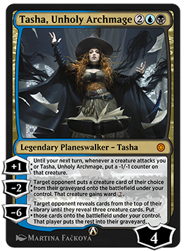 Tasha, Unholy Archmage
 [+1]: Until your next turn, whenever a creature attacks you or Tasha, Unholy Archmage, put a -1/-1 counter on that creature.
[−2]: Target opponent puts a creature card of their choice from their graveyard onto the battlefield under your control. That creature gains ward {2}.
[−6]: Target opponent reveals cards from the top of their library until they reveal three creature cards. Put those cards onto the battlefield under your control. That player puts the rest into their graveyard.